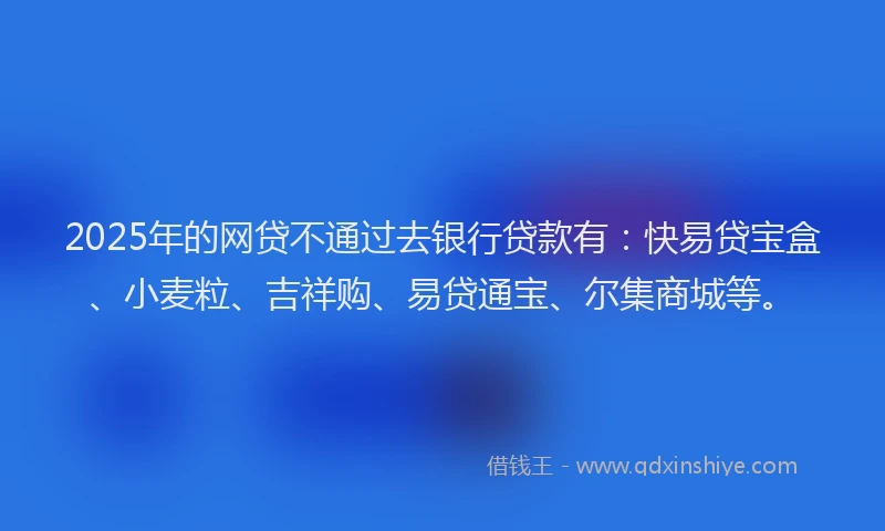2025年的网贷不通过去银行贷款有：快易贷宝盒、小麦粒、吉祥购、易贷通宝、尔集商城等。