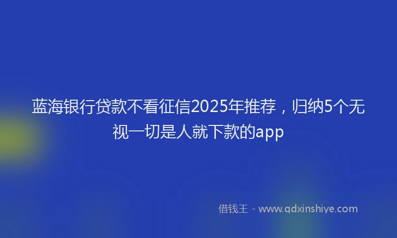 蓝海银行贷款不看征信2025年推荐，归纳5个无视一切是人就下款的app