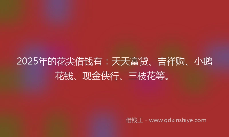 2025年的花尖借钱有：天天富贷、吉祥购、小鹅花钱、现金侠行、三枝花等。