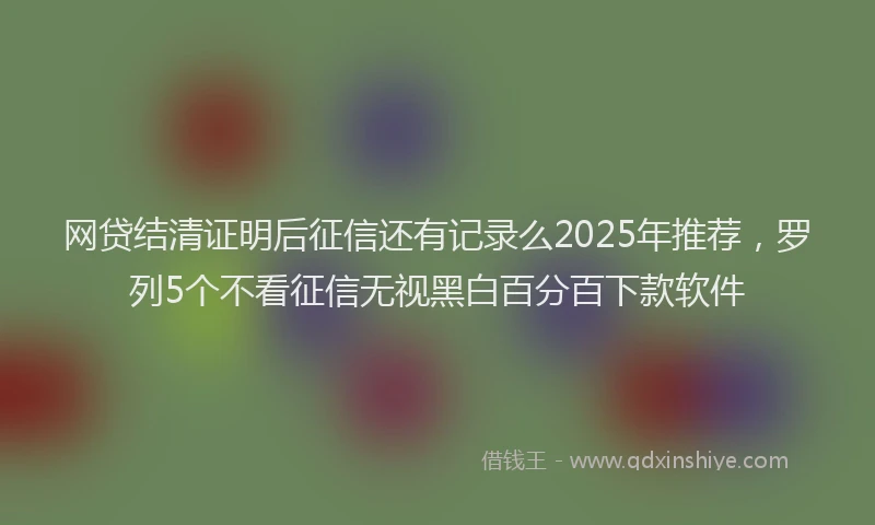 网贷结清证明后征信还有记录么2025年推荐，罗列5个不看征信无视黑白百分百下款软件