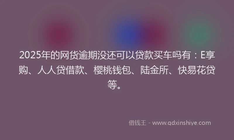2025年的网货逾期没还可以贷款买车吗有：E享购、人人贷借款、樱桃钱包、陆金所、快易花贷等。