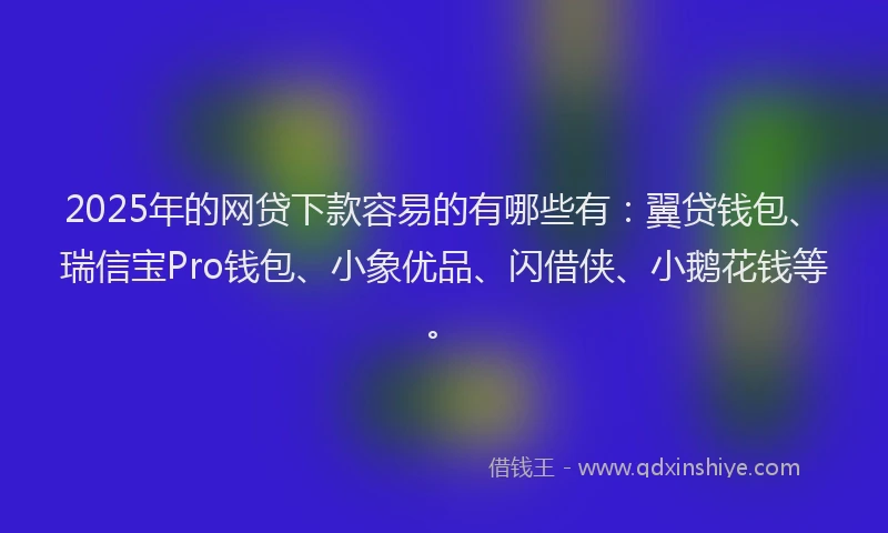 2025年的网贷下款容易的有哪些有：翼贷钱包、瑞信宝Pro钱包、小象优品、闪借侠、小鹅花钱等。