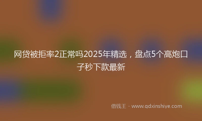 网贷被拒率2正常吗2025年精选，盘点5个高炮口子秒下款最新
