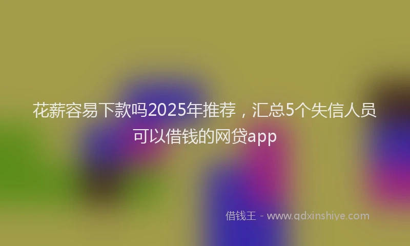 花薪容易下款吗2025年推荐，汇总5个失信人员可以借钱的网贷app