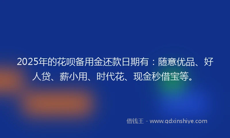 2025年的花呗备用金还款日期有：随意优品、好人贷、薪小用、时代花、现金秒借宝等。