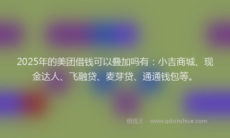 2025年的美团借钱可以叠加吗有：小吉商城、现金达人、飞融贷、麦芽贷、通通钱包等。
