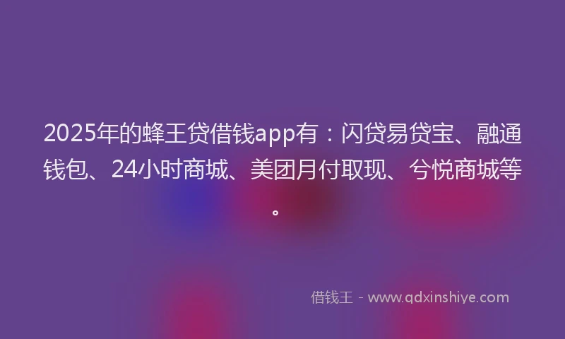2025年的蜂王贷借钱app有：闪贷易贷宝、融通钱包、24小时商城、美团月付取现、兮悦商城等。