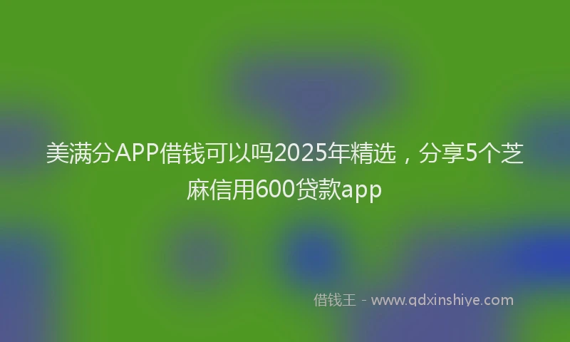 美满分APP借钱可以吗2025年精选，分享5个芝麻信用600贷款app