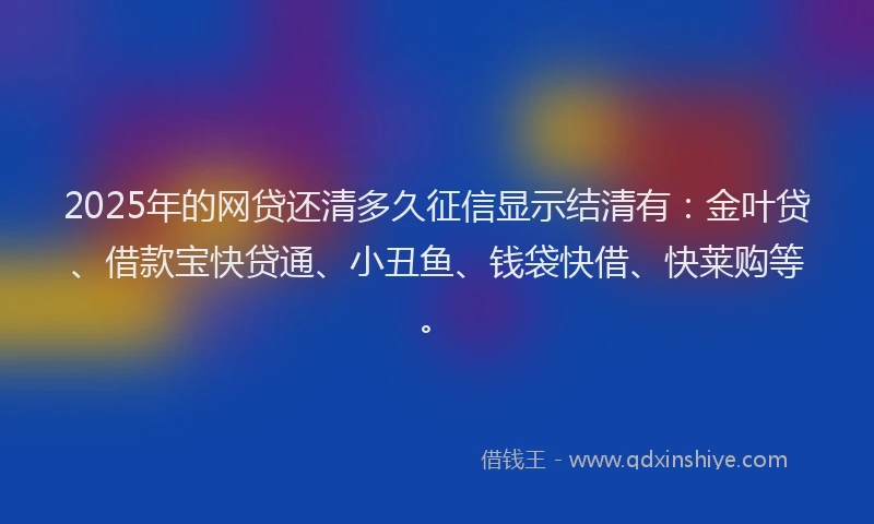2025年的网贷还清多久征信显示结清有：金叶贷、借款宝快贷通、小丑鱼、钱袋快借、快莱购等。