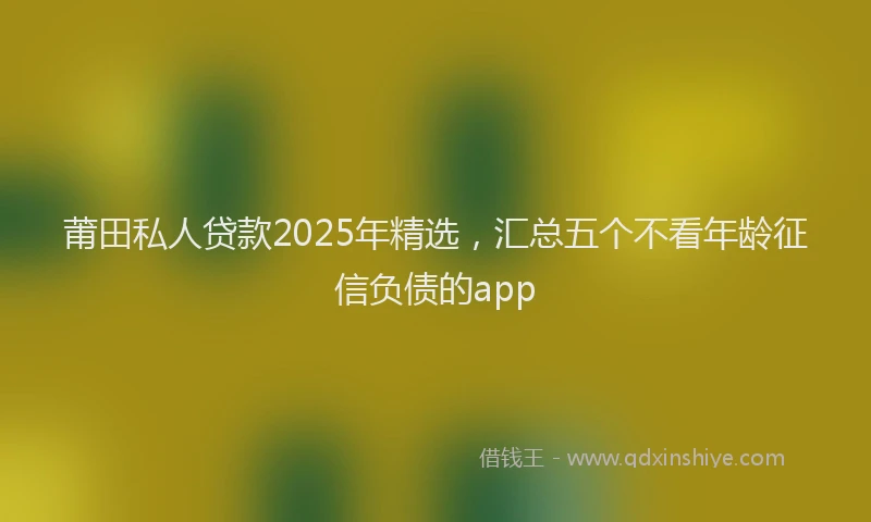 莆田私人贷款2025年精选，汇总五个不看年龄征信负债的app