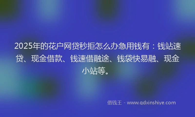 2025年的花户网贷秒拒怎么办急用钱有：钱站速贷、现金借款、钱速借融途、钱袋快易融、现金小站等。