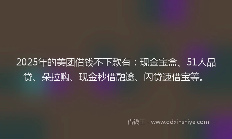 2025年的美团借钱不下款有：现金宝盒、51人品贷、朵拉购、现金秒借融途、闪贷速借宝等。