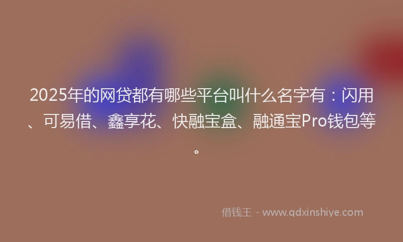 2025年的网贷都有哪些平台叫什么名字有：闪用、可易借、鑫享花、快融宝盒、融通宝Pro钱包等。