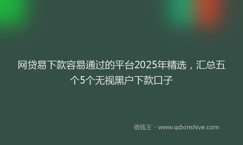 网贷易下款容易通过的平台2025年精选，汇总五个5个无视黑户下款口子