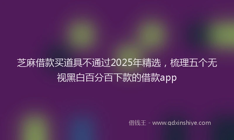 芝麻借款买道具不通过2025年精选，梳理五个无视黑白百分百下款的借款app