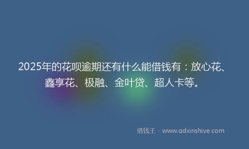 2025年的花呗逾期还有什么能借钱有：放心花、鑫享花、极融、金叶贷、超人卡等。