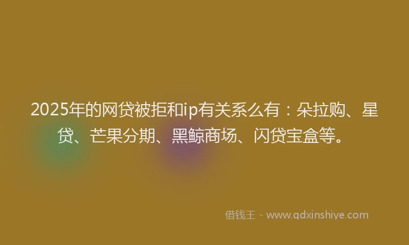 2025年的网贷被拒和ip有关系么有：朵拉购、星贷、芒果分期、黑鲸商场、闪贷宝盒等。