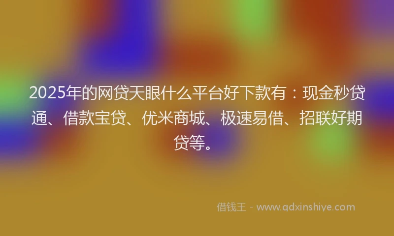 2025年的网贷天眼什么平台好下款有：现金秒贷通、借款宝贷、优米商城、极速易借、招联好期贷等。