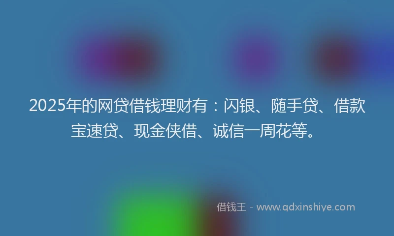 2025年的网贷借钱理财有：闪银、随手贷、借款宝速贷、现金侠借、诚信一周花等。