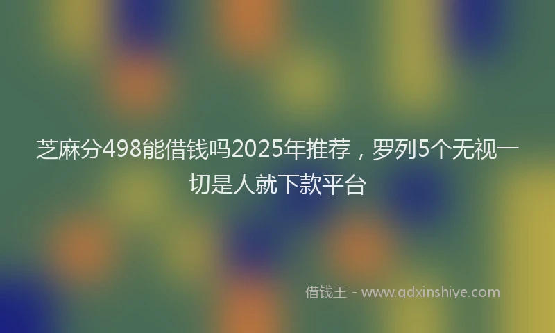 芝麻分498能借钱吗2025年推荐，罗列5个无视一切是人就下款平台