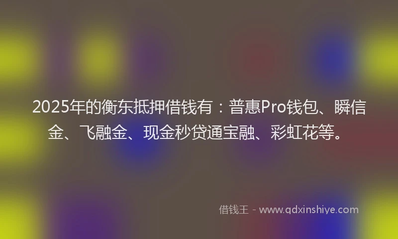 2025年的衡东抵押借钱有：普惠Pro钱包、瞬信金、飞融金、现金秒贷通宝融、彩虹花等。