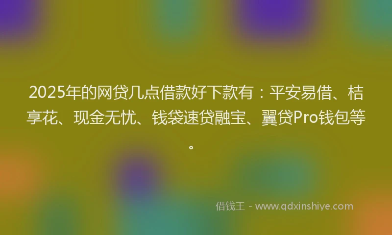 2025年的网贷几点借款好下款有：平安易借、桔享花、现金无忧、钱袋速贷融宝、翼贷Pro钱包等。