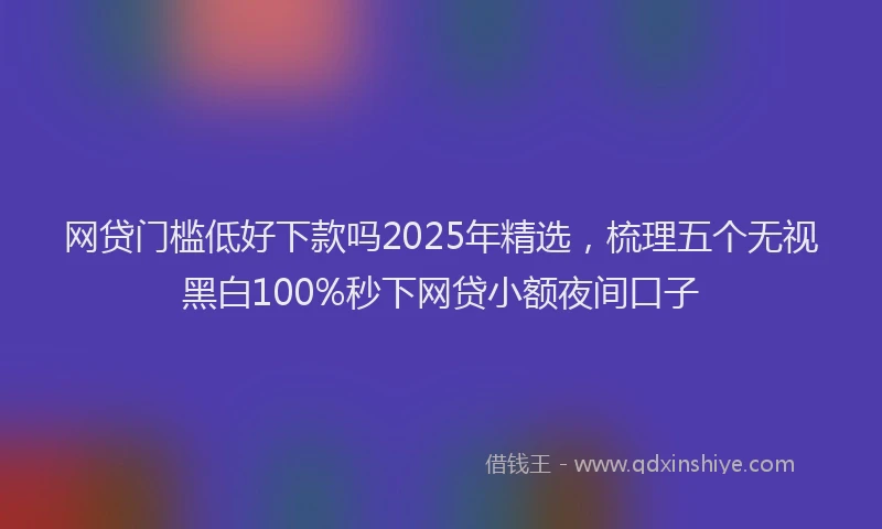 网贷门槛低好下款吗2025年精选，梳理五个无视黑白100%秒下网贷小额夜间口子