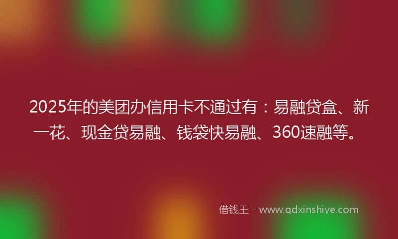 2025年的美团办信用卡不通过有：易融贷盒、新一花、现金贷易融、钱袋快易融、360速融等。