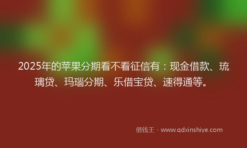 2025年的苹果分期看不看征信有：现金借款、琉璃贷、玛瑙分期、乐借宝贷、速得通等。