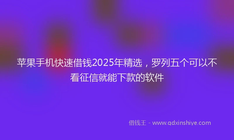 苹果手机快速借钱2025年精选，罗列五个可以不看征信就能下款的软件