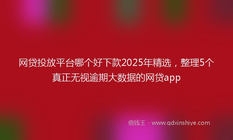 网贷投放平台哪个好下款2025年精选，整理5个真正无视逾期大数据的网贷app