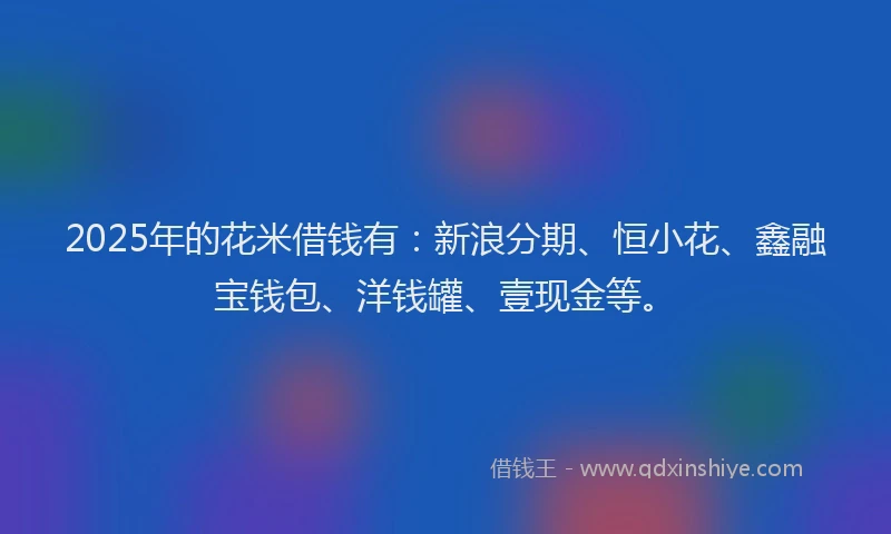 2025年的花米借钱有：新浪分期、恒小花、鑫融宝钱包、洋钱罐、壹现金等。