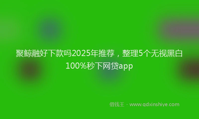 聚鲸融好下款吗2025年推荐，整理5个无视黑白100%秒下网贷app