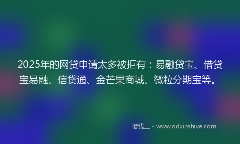 2025年的网贷申请太多被拒有：易融贷宝、借贷宝易融、信贷通、金芒果商城、微粒分期宝等。
