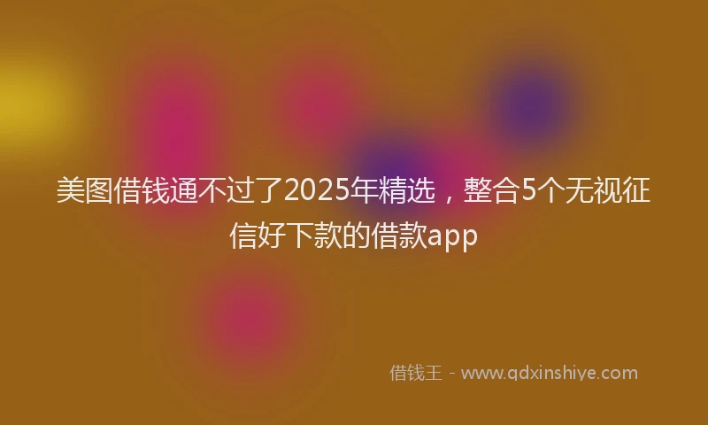 美图借钱通不过了2025年精选，整合5个无视征信好下款的借款app