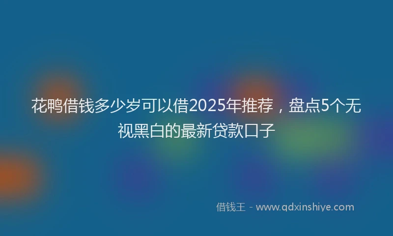 花鸭借钱多少岁可以借2025年推荐，盘点5个无视黑白的最新贷款口子