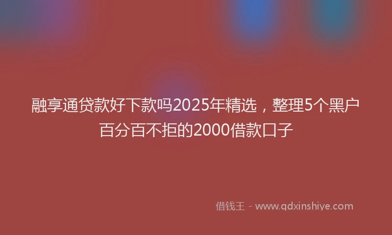 融享通贷款好下款吗2025年精选，整理5个黑户百分百不拒的2000借款口子