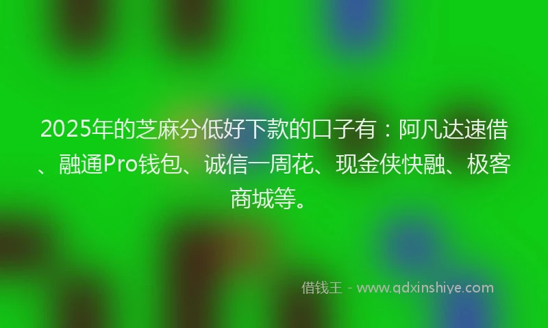 2025年的芝麻分低好下款的口子有：阿凡达速借、融通Pro钱包、诚信一周花、现金侠快融、极客商城等。