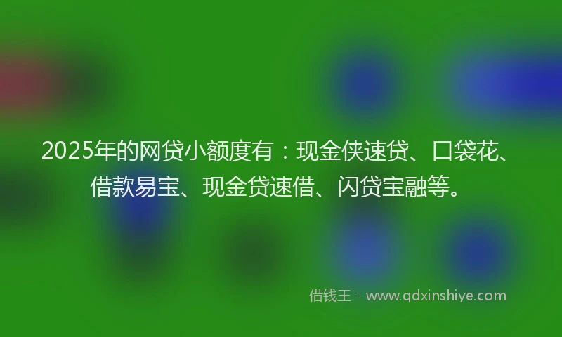 2025年的网贷小额度有：现金侠速贷、口袋花、借款易宝、现金贷速借、闪贷宝融等。