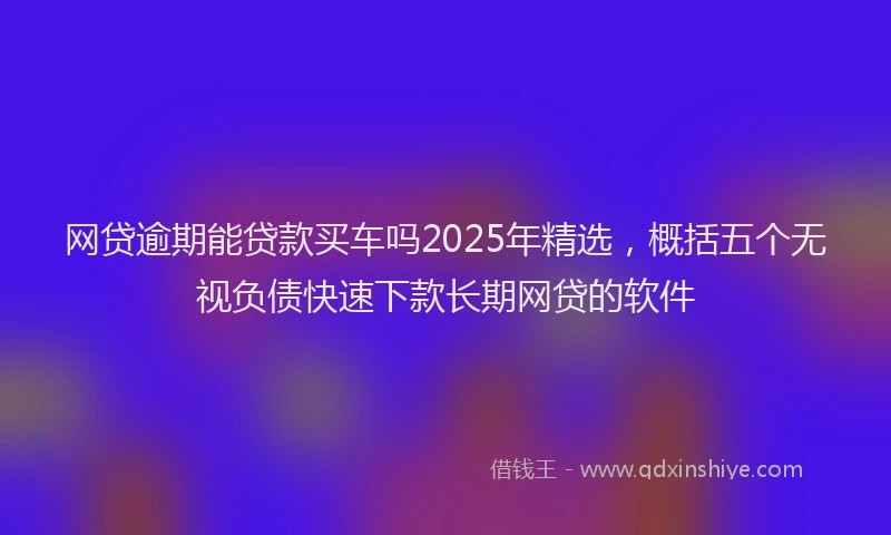 网贷逾期能贷款买车吗2025年精选，概括五个无视负债快速下款长期网贷的软件