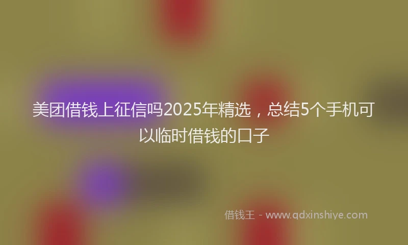 美团借钱上征信吗2025年精选，总结5个手机可以临时借钱的口子