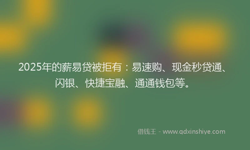 2025年的薪易贷被拒有：易速购、现金秒贷通、闪银、快捷宝融、通通钱包等。