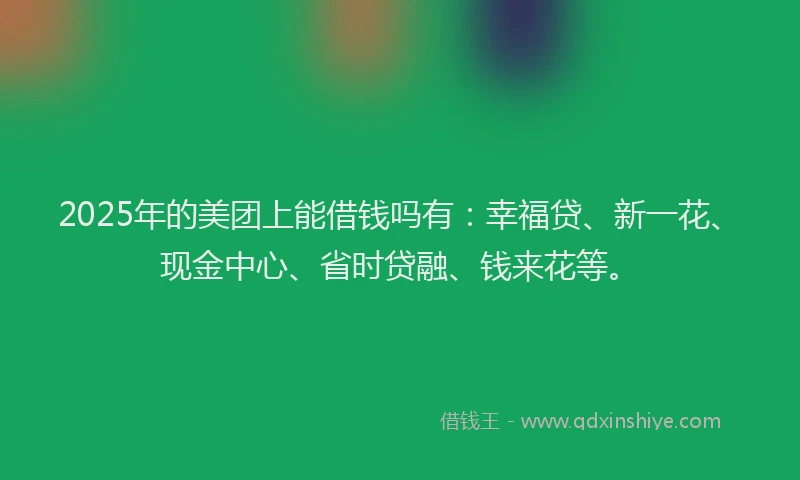 2025年的美团上能借钱吗有：幸福贷、新一花、现金中心、省时贷融、钱来花等。