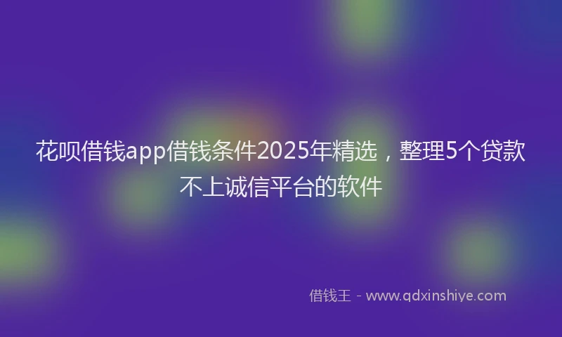 花呗借钱app借钱条件2025年精选，整理5个贷款不上诚信平台的软件