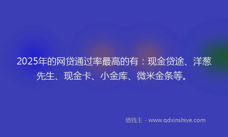 2025年的网贷通过率最高的有：现金贷途、洋葱先生、现金卡、小金库、微米金条等。