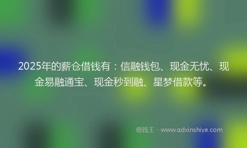 2025年的薪仓借钱有：信融钱包、现金无忧、现金易融通宝、现金秒到融、星梦借款等。