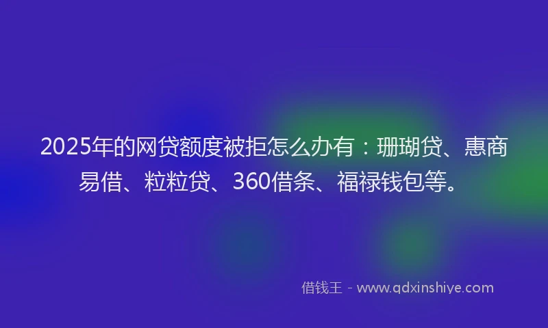 2025年的网贷额度被拒怎么办有：珊瑚贷、惠商易借、粒粒贷、360借条、福禄钱包等。