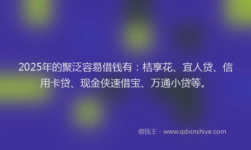 2025年的聚泛容易借钱有：桔享花、宜人贷、信用卡贷、现金侠速借宝、万通小贷等。