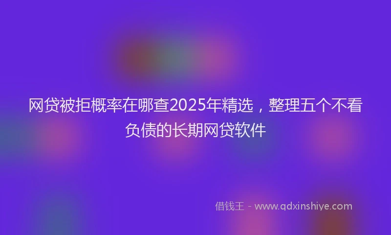 网贷被拒概率在哪查2025年精选，整理五个不看负债的长期网贷软件