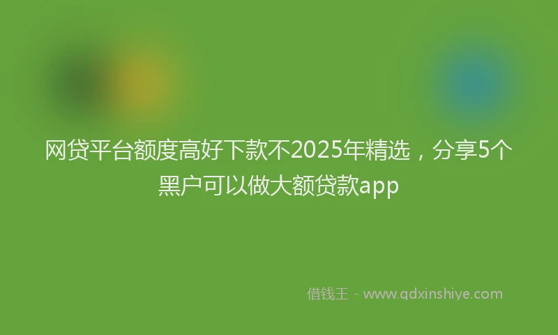 网贷平台额度高好下款不2025年精选，分享5个黑户可以做大额贷款app